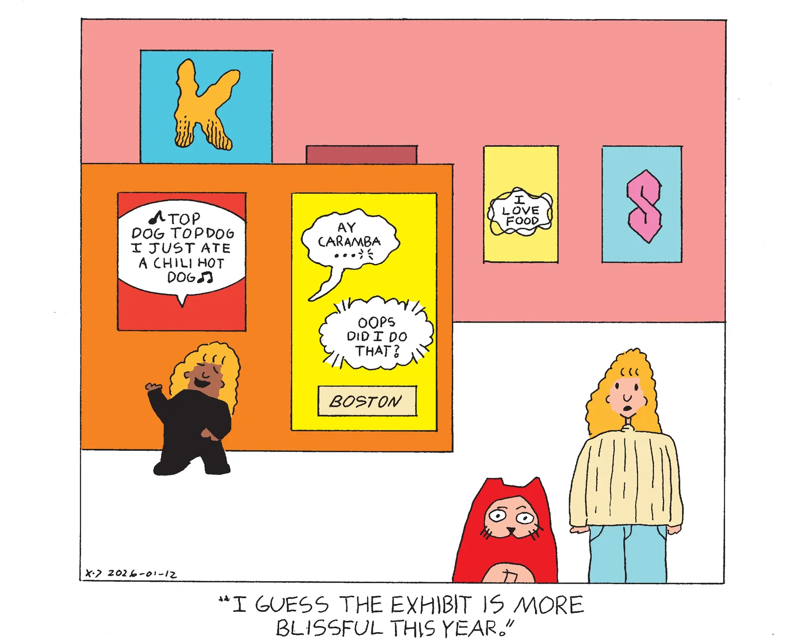 Rachel, Rebecca, and Power Cat are at an art museum at an exhibit that has various examples of comic book lettering on the walls. One painting shows a balloon that symbolizes someone singing a song that says top dog top dog I just ate a chili hot dog and rachel is standing underneath the painting pretending to sing it. Next to that painting a a painting with two balloons and a box shaped caption. The first balloon is a wavy balloon that says ay caramba that ends in an ellipses and breath marks indicating that the speaker has said this as they die. A balloon indicating a telepathic message says oops did I do that? and the caption says Boston. On the wall behind that part of the exhibit there is a word cut off that stars with a big letter K that has roach chew at the bottom, which is lines that make the text appear more gritty and grimey. There's also a painting of a different kind of telepathic balloon than the first one that says I love food. Finally there is a cool S. Power Cat and Rebecca are standing looking around the exhibit and Rebecca says I guess the exhibit is more blissful this year. 