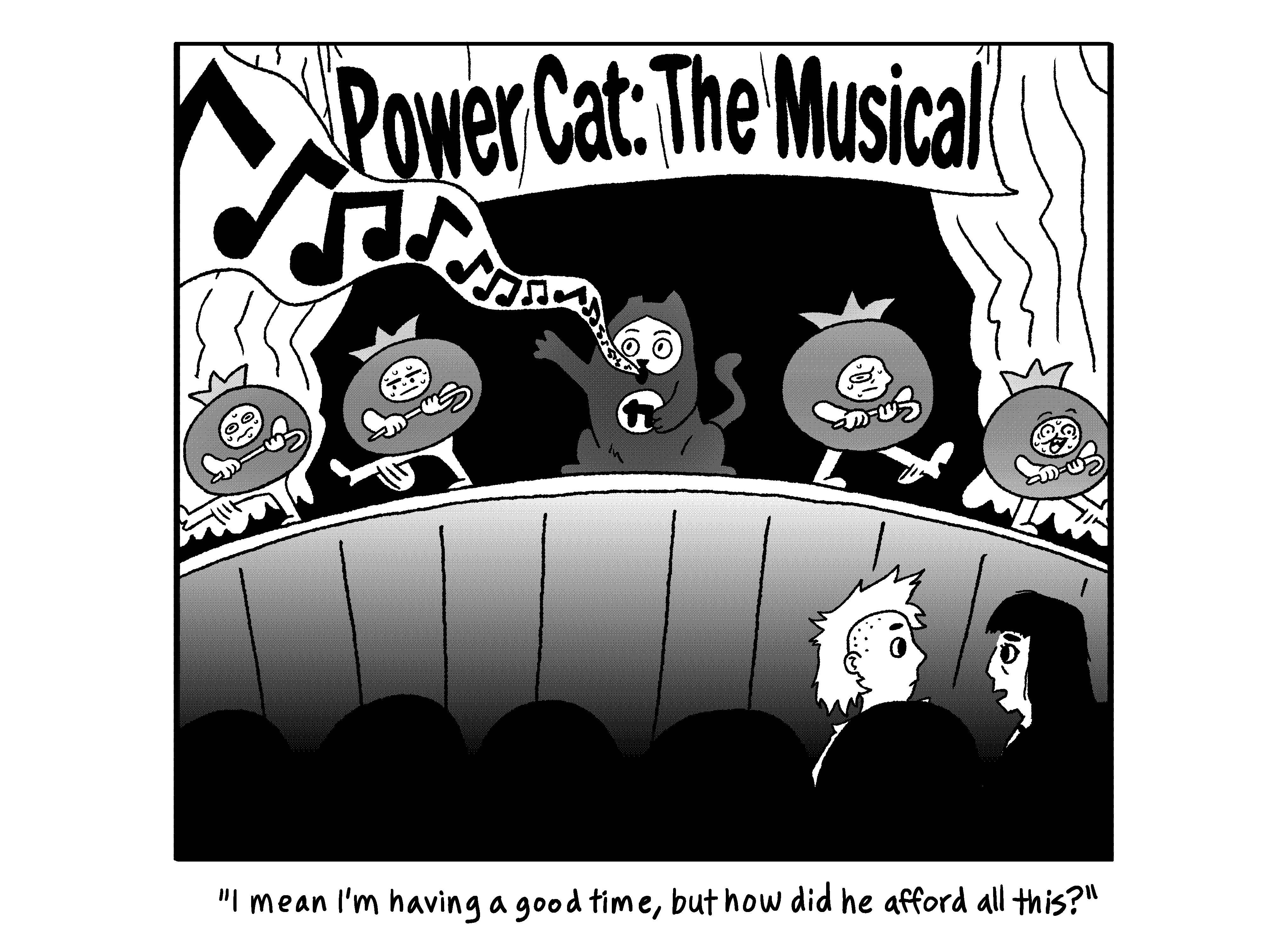 Power Cat is singing on stage with a bunch of people in tomato costumes under a banner that says Power Cat: The musical. Rebecca is sitting with Sarah in the audience and says to Sarah I mean I'm having a good time, but how did he afford all this?  