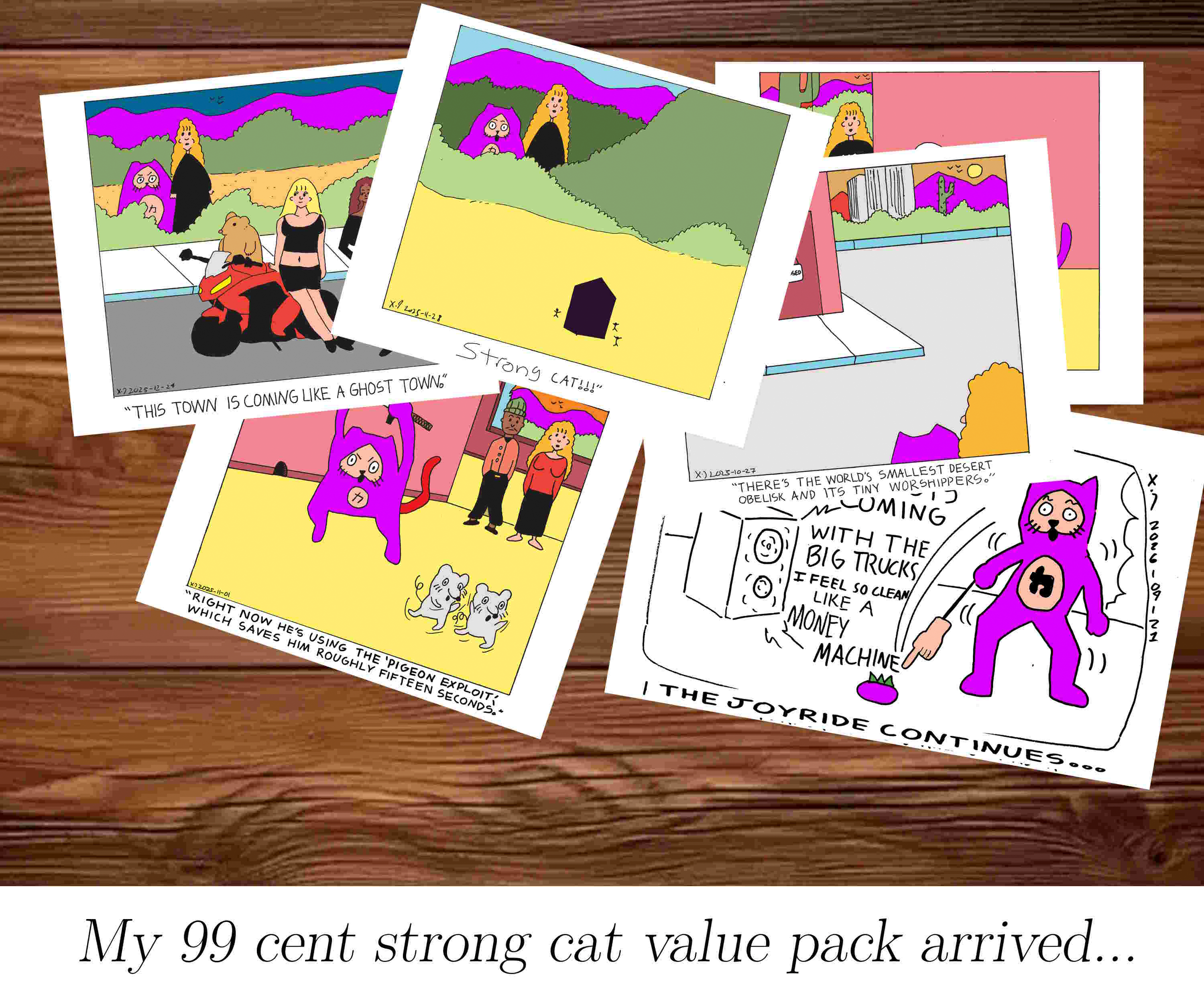 There's a pile of comic panels on a wooden table that show previous power cat strips where power cat is magenta instead of red and the captions are a bit off. The one at the top shows the magenta cat and rebecca staring at an obelisk in the desert with tiny people around it with the caption strong cat!!!. Underneath that is one that shows rebecca and strong cat looking at bad boy ben on a motorcycle with some ladies standing around and Rebecca says this town is coming like a ghost town. Another shows rebecca and ben looking at strong cat chase two mice with a sword and rebecca says right now he's using the pigeon exploit which saves him roughly fifteen seconds. another only really shows strong cat and rebecca's heads an tiny sliver of building  with the caption there's the world's smallest desert obelisk and its tiny worshippers. another panel is largely invisible and the last panel shows strong cat pointing at a magenta tomato with a hand on a stick while crouching up and down to the beat of money machine by 100 gecs with the caption the joyride continues. The caption of the entire image says My 99 cent strong cat value pack arrived...  