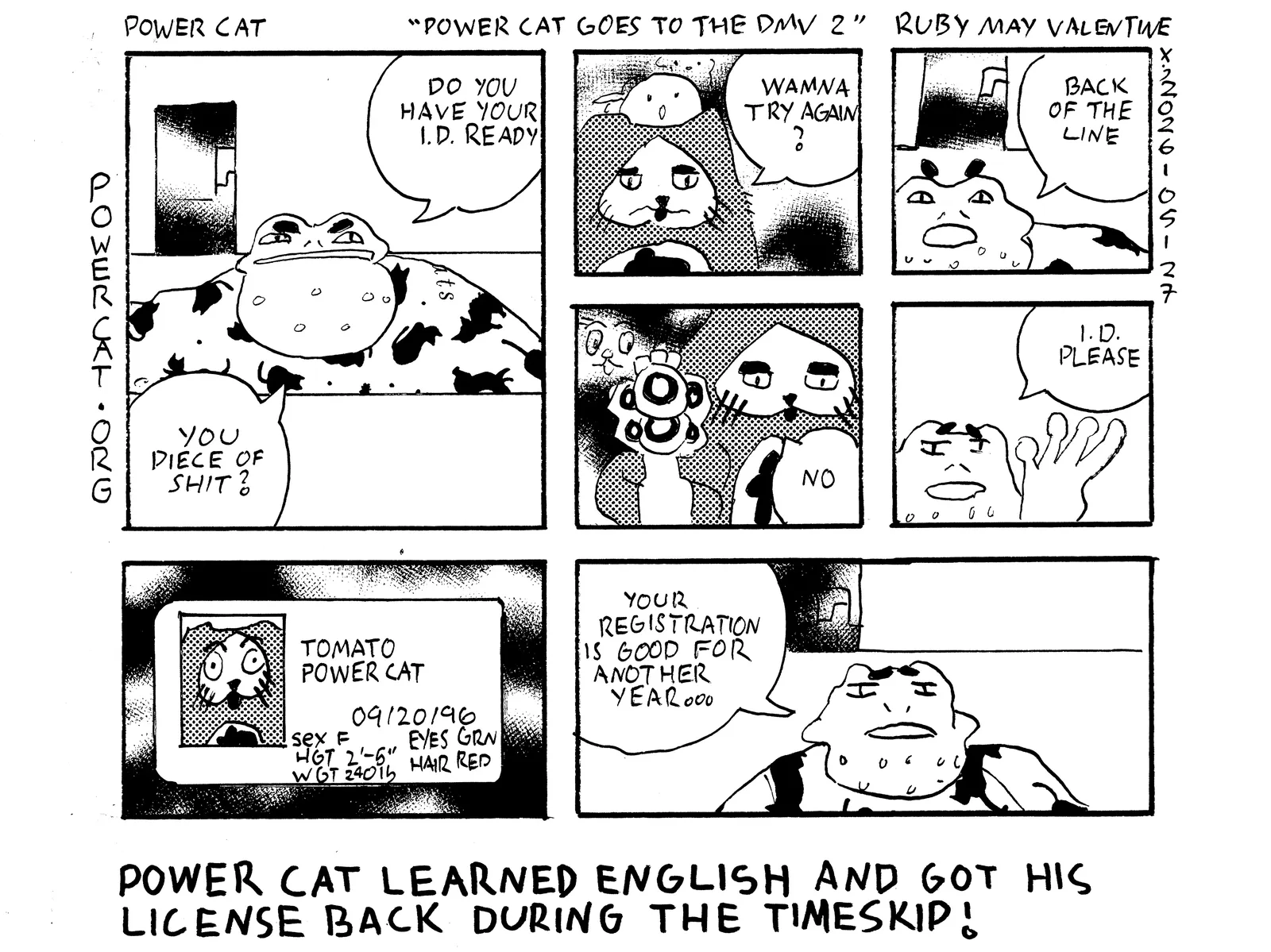 Power Cat goes to the DMV 2: The frog behind the DMV desk says to Power Cat, do you have your ID ready you piece of shit? Power Cat says wanna try again? The frog says back of the line. Power Cat brandishes a firearm and says no. The frog says ID please. Power Cat's ID says his name is Power Cat Tomato and that he was born on september 20th 1996. The sex on his ID says female, his height is two foot five, his weight is 240 pounds, his eyes are green, and his hair is read. The frog says your registration is good for another year. The main caption says Power Cat learned English and got his license back during the timeskip!  