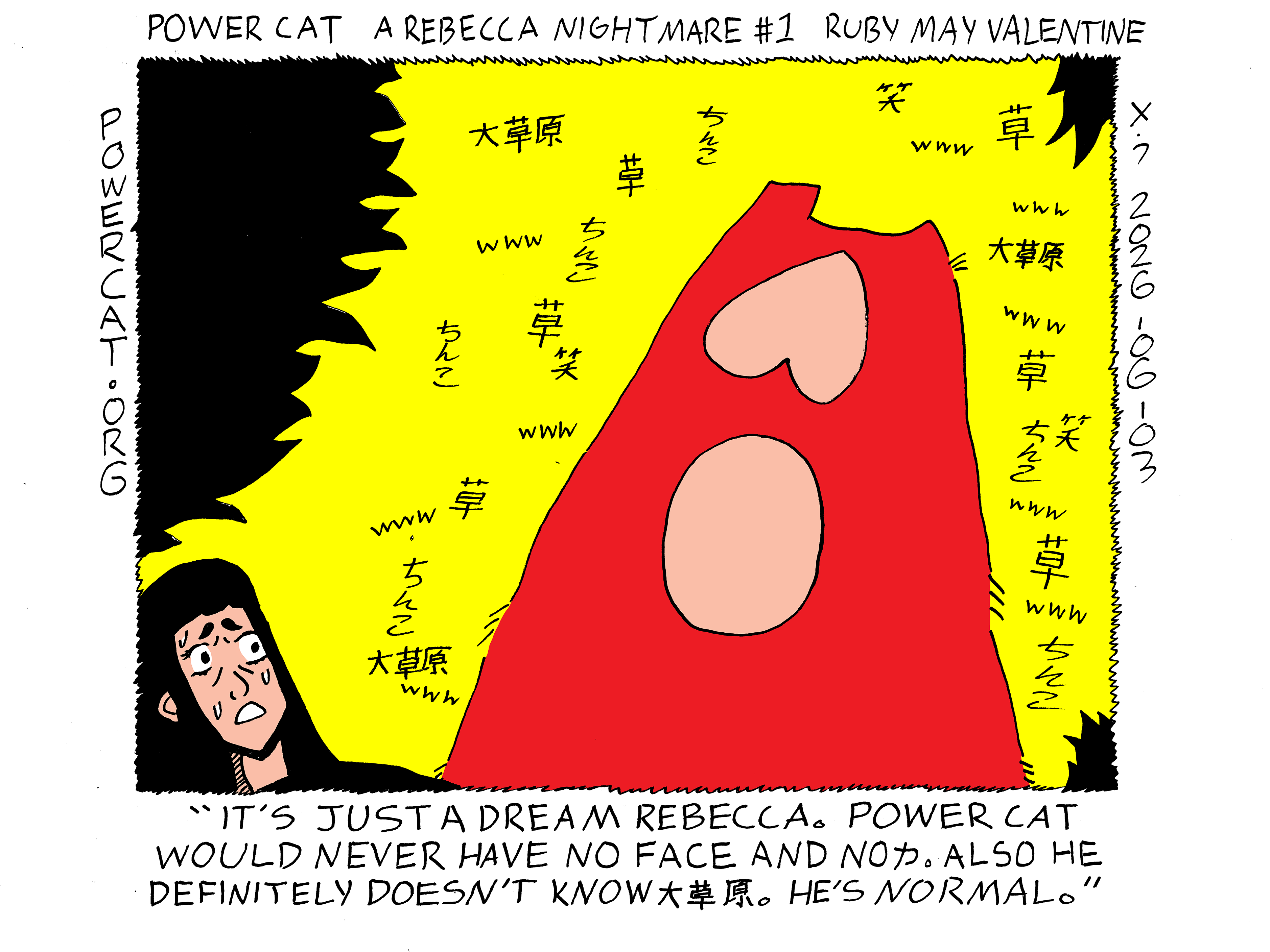 Power Cat is large and faceless and has no kanji on his stomach. He's looming over a fearful rebecca while Japanese internet slang for LOL, and penis for some reason, surrounds him. Rebecca says to herself it's just a dream rebecca. power cat would never have no face and no power. also he definitely doesn't know great plain. he's normal. 