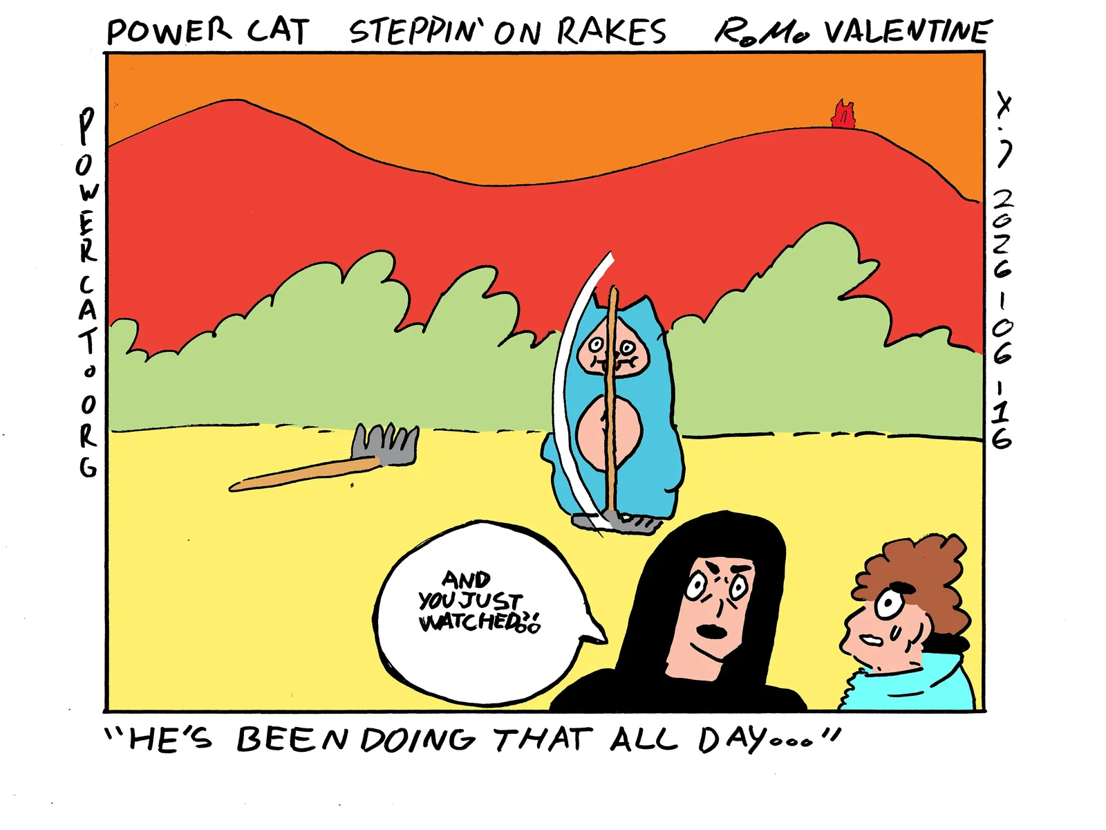 Damn Cat is stepping on a rake and it hits him directly between the eyes. He is unfazed and still has his eyes wide open and his tongue sticking out. There's another already stepped on rake nearby that's probably waiting to be stepped on again. Rebecca is confronting a man who says to her in reference to damn cat that He's been doing that all day... Rebecca replies and you just watched?! Power Cat is standing on the mountain in the background facing the sunset 