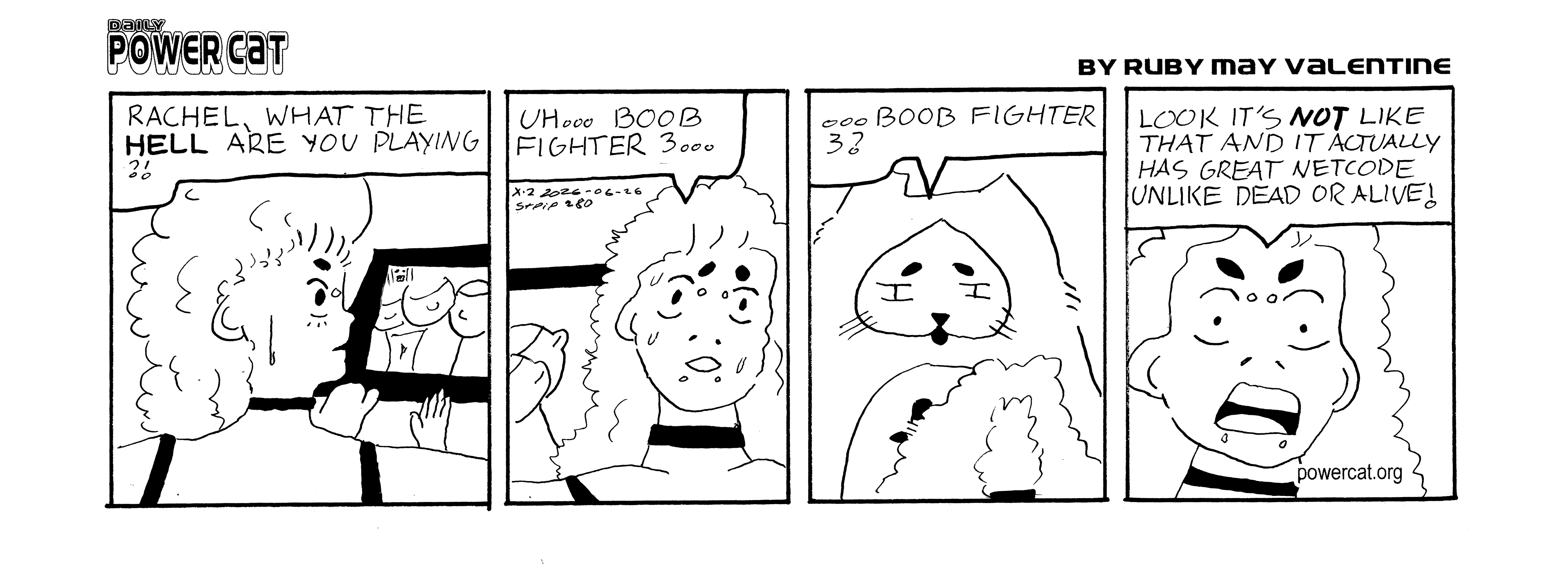 Rachel is playing some game that has giant boobs in it and power cat says from behind her rachel what the hell are you playing. Rachel looks nervous and says uh... boob fighter 3... Power Cat looks disappointed and says boob fighter 3? Rachel gets mad and says look it's not like that and it actually has great netcode unlike dead or alive!  