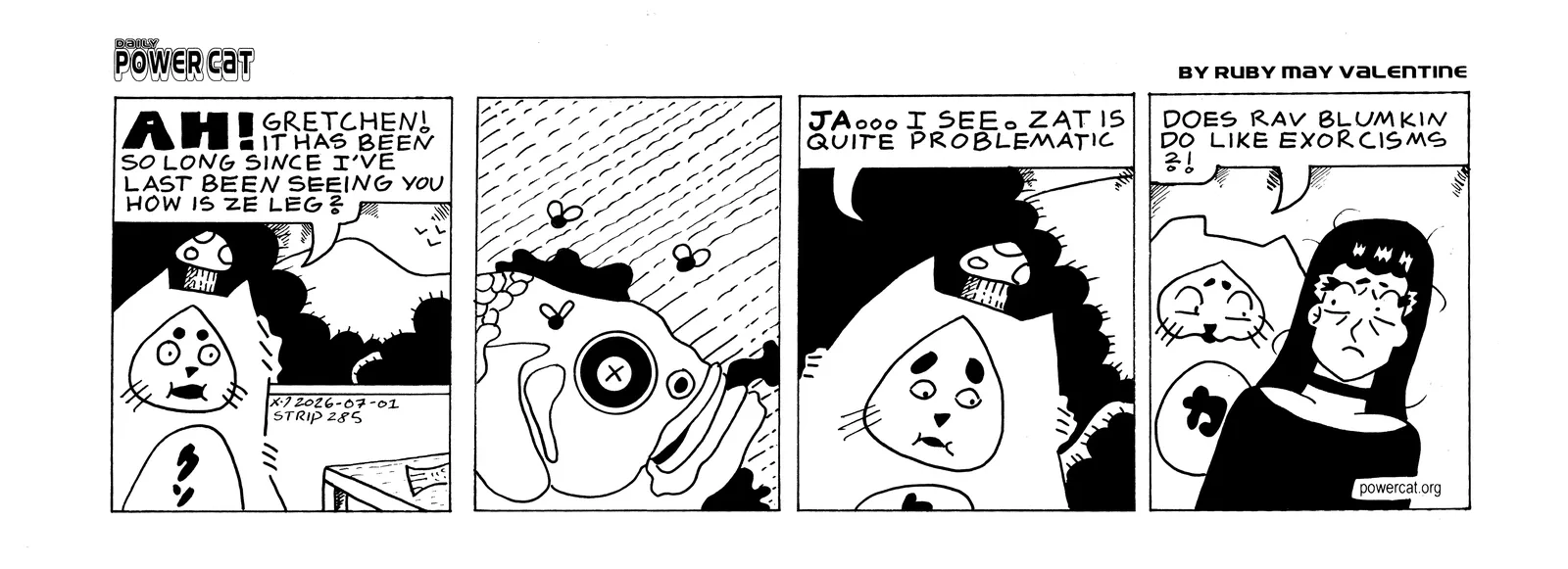 Damn Cat, who is wearing a mushroom on his head like a hat, approached a table in the house and you can see a fish tail poking out off panel. He says Ah! Gretchen! It has been so long since I've last been seeing you. How is the leg? The next panel shows a close up of a dead rotting fish with flies around it. Damn Cat says yes... I see. That is quite problematic. Last Panel shows Power Cat talking to Rebecca saying does Rab Blumkin do like exorcisms?!  