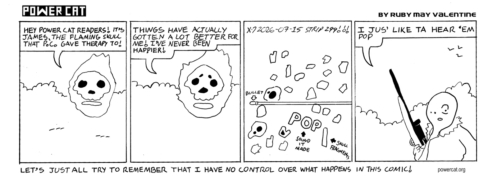 A flaming skull is in the wilderness and says Hey Power Cat Readers! It's James, the flaming skull that PC gave therapy to! Things have actually gotten a lot better for me! I've never been happier! The skull is suddenly exploded by a bullet out of nowhere. Countless tiny shards of bone fly across the panel. The camera shifts to a weird featureless guy holding a hunting rifle that says I jus' like ta hear 'em pop. caption says Let's just all try to remember that I have no control over what happens in this comic!  