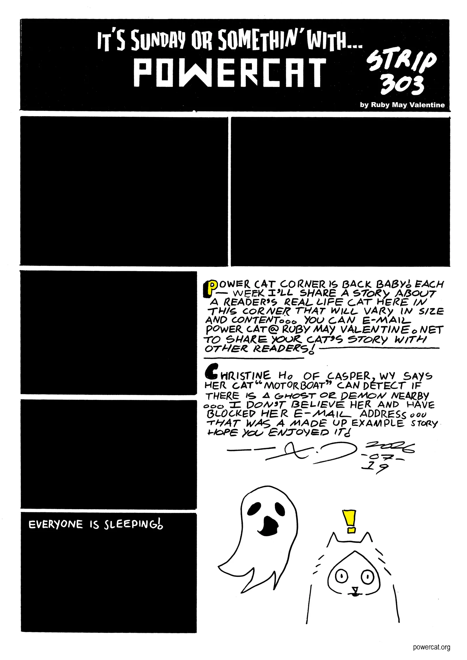 The comic panels are all black and the last one says everyone is sleeping! Cat corner says Power Cat corner is back baby! Each week I'll share a story about a reader's real life cat here in the corner that will vary in size and content... you can e-mail powercat@rubymayvalentine.net to share your cat's story with other readers! Christine H of Casper Wyoming says her cat motorboat can detect if there is a ghost or demon nearby... I don't believe her and have blocker her e-mail address... that was a made up example story hope you enjoyed it! And there's a little drawing of a cat being alerted by a ghost's presence  